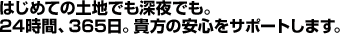 はじめての土地でも深夜でも。24時間、365日。貴方の安心をサポートします。